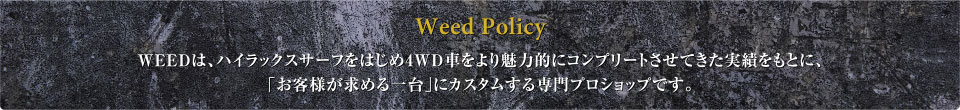 Weed Policy WEEDは、ハイラックスサーフをはじめ4WD車をより魅力的にコンプリートさせてきた実績をもとに、「お客様が求める一台」にカスタムする専門プロショップです。